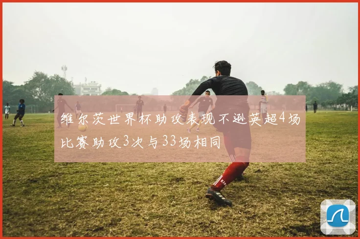 维尔茨世界杯助攻表现不逊英超4场比赛助攻3次与33场相同