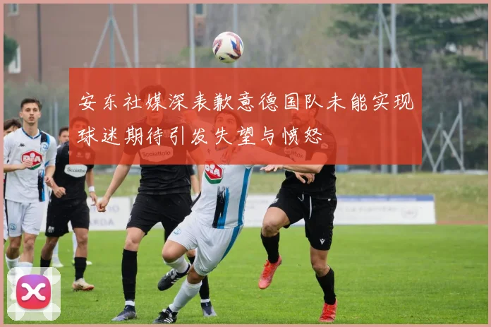 安东社媒深表歉意德国队未能实现球迷期待引发失望与愤怒