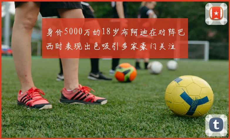 身价5000万的18岁布阿迪在对阵巴西时表现出色吸引多家豪门关注