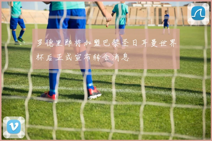 罗德里即将加盟巴黎圣日耳曼世界杯后正式宣布转会消息