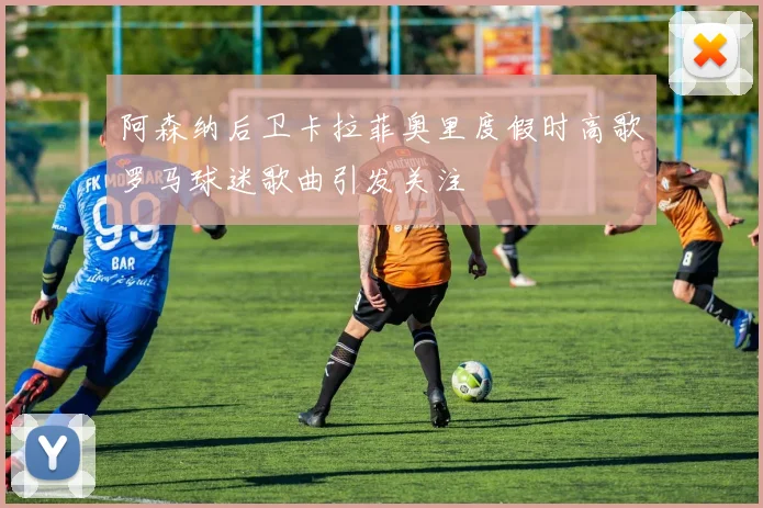 阿森纳后卫卡拉菲奥里度假时高歌罗马球迷歌曲引发关注