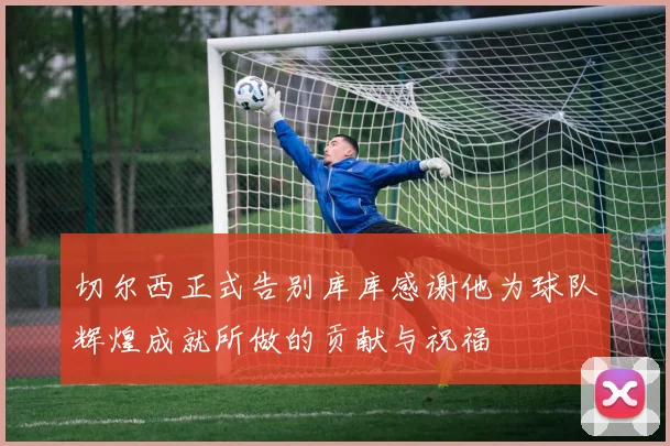 切尔西正式告别库库感谢他为球队辉煌成就所做的贡献与祝福