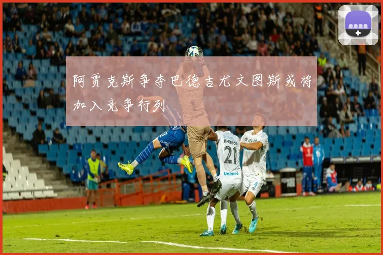 阿贾克斯争夺巴德吉尤文图斯或将加入竞争行列