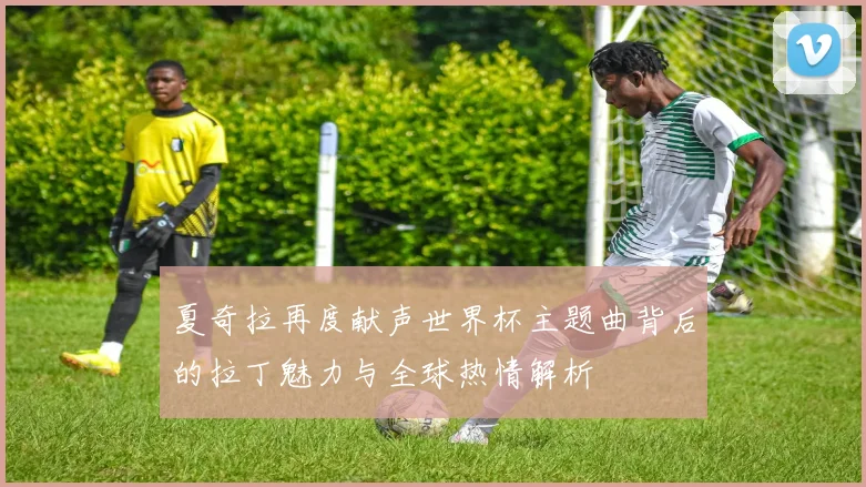 夏奇拉再度献声世界杯主题曲背后的拉丁魅力与全球热情解析