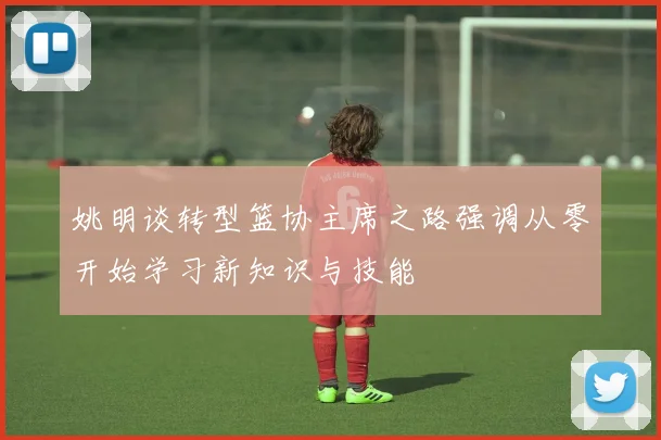 姚明谈转型篮协主席之路强调从零开始学习新知识与技能