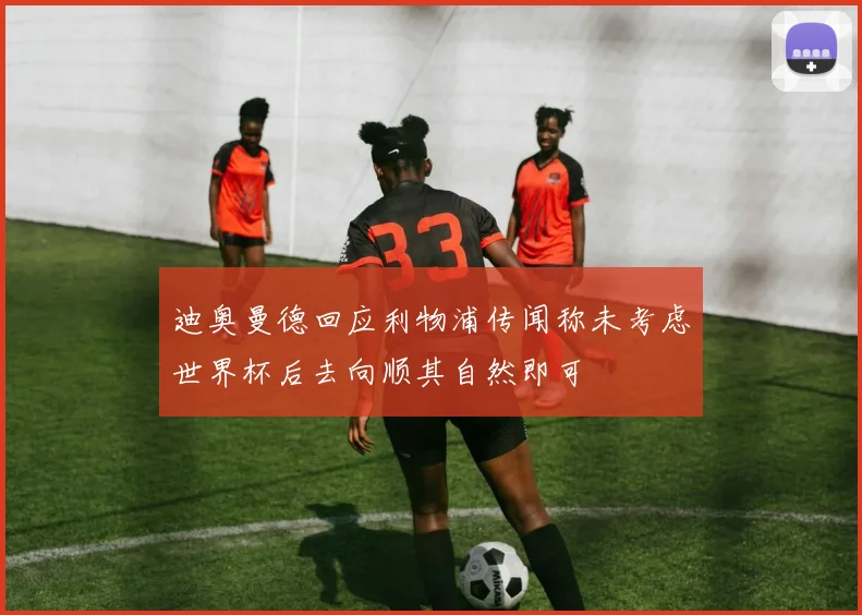 迪奥曼德回应利物浦传闻称未考虑世界杯后去向顺其自然即可