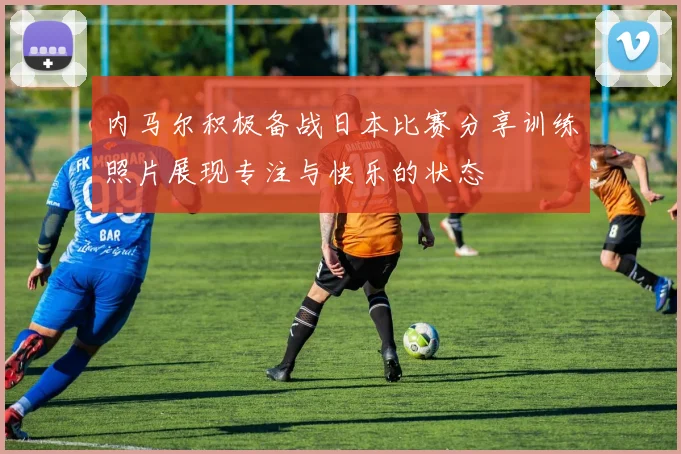 内马尔积极备战日本比赛分享训练照片展现专注与快乐的状态