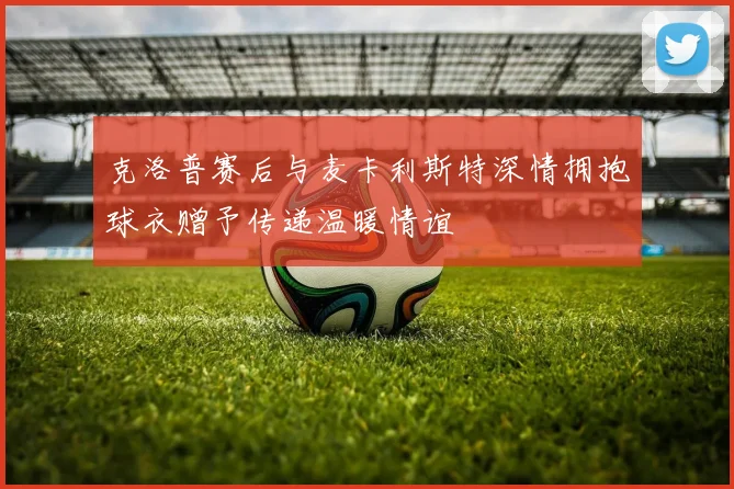 克洛普赛后与麦卡利斯特深情拥抱球衣赠予传递温暖情谊