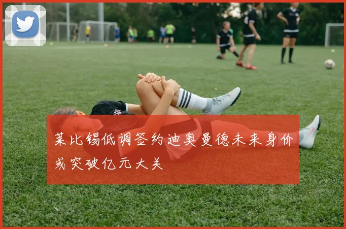 莱比锡低调签约迪奥曼德未来身价或突破亿元大关