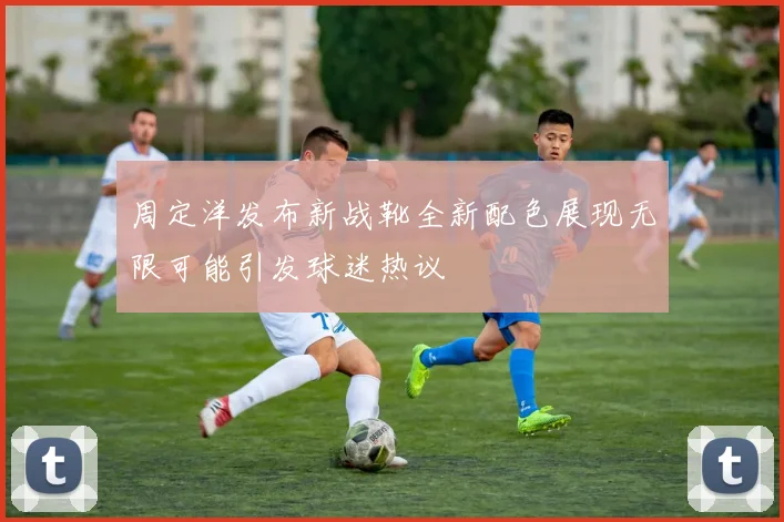 周定洋发布新战靴全新配色展现无限可能引发球迷热议