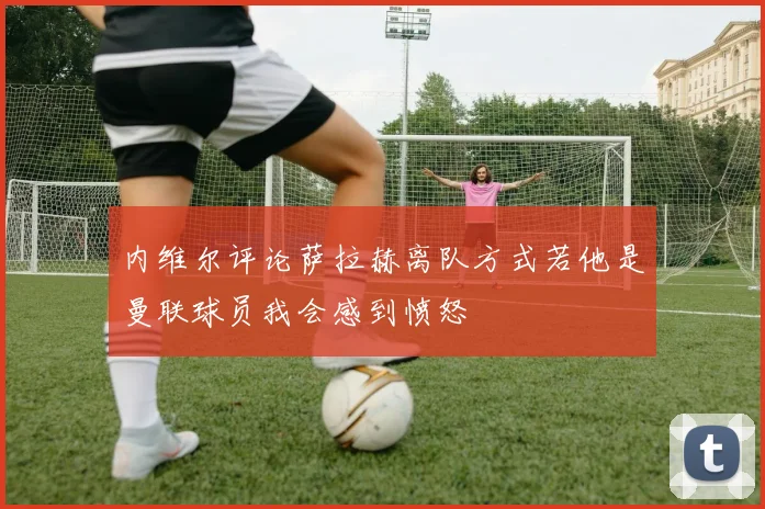内维尔评论萨拉赫离队方式若他是曼联球员我会感到愤怒