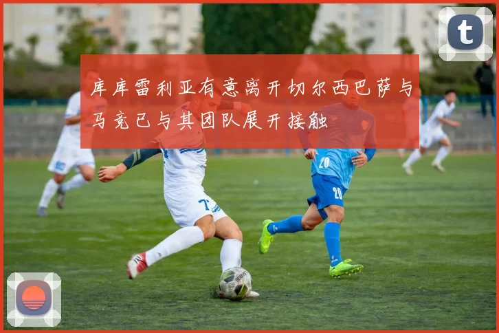 库库雷利亚有意离开切尔西巴萨与马竞已与其团队展开接触