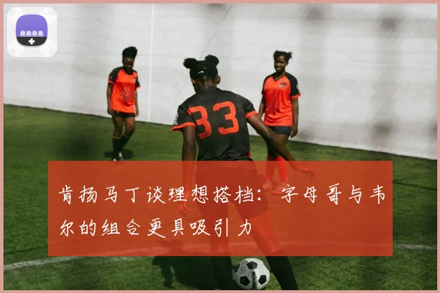 肯扬马丁谈理想搭档：字母哥与韦尔的组合更具吸引力