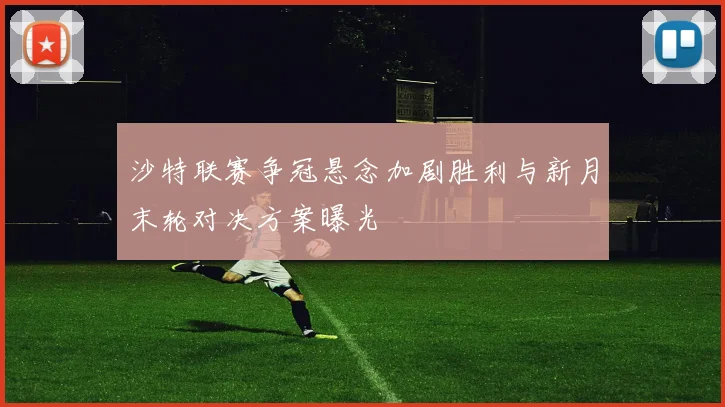 沙特联赛争冠悬念加剧胜利与新月末轮对决方案曝光