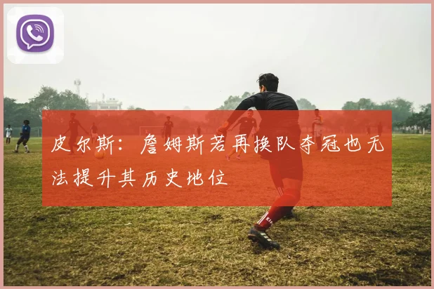 皮尔斯：詹姆斯若再换队夺冠也无法提升其历史地位
