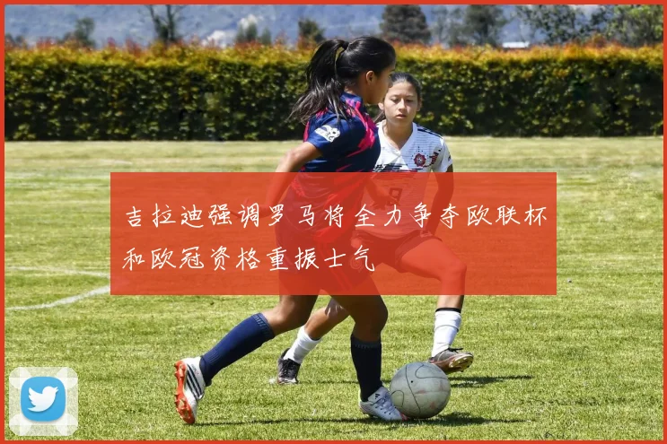 吉拉迪强调罗马将全力争夺欧联杯和欧冠资格重振士气