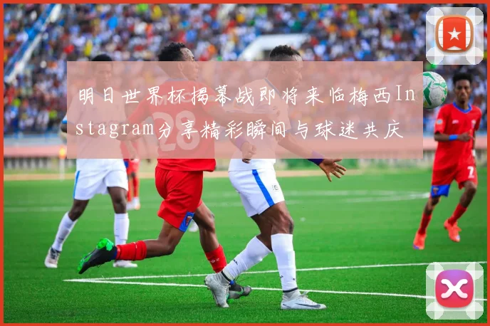 明日世界杯揭幕战即将来临梅西Instagram分享精彩瞬间与球迷共庆
