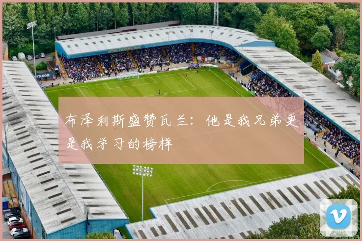 布泽利斯盛赞瓦兰：他是我兄弟更是我学习的榜样