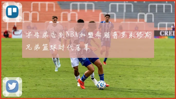 字母弟告别NBA加盟希腊普罗米修斯兄弟篮球时代落幕