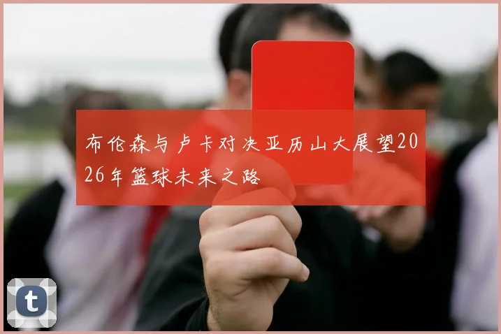 布伦森与卢卡对决亚历山大展望2026年篮球未来之路
