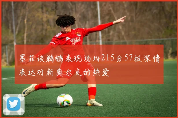 墨菲谈鹈鹕表现场均215分57板深情表达对新奥尔良的热爱