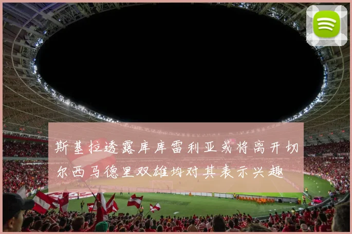 斯基拉透露库库雷利亚或将离开切尔西马德里双雄均对其表示兴趣