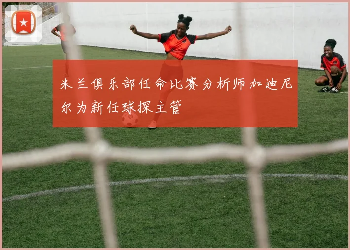 米兰俱乐部任命比赛分析师加迪尼尔为新任球探主管