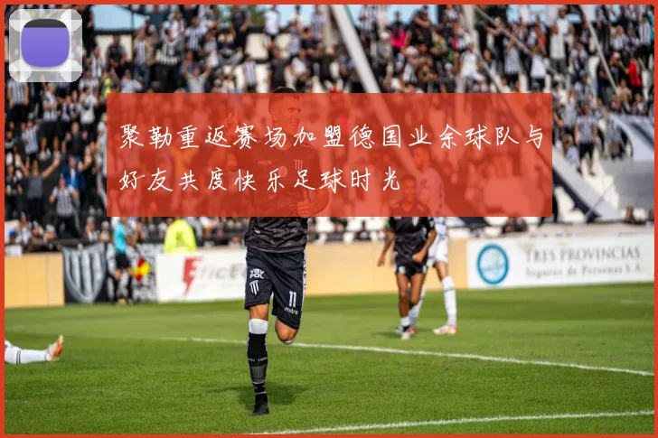 聚勒重返赛场加盟德国业余球队与好友共度快乐足球时光