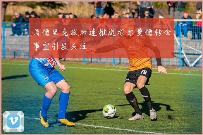 马德里竞技加速推进尤尔曼德转会事宜引发关注
