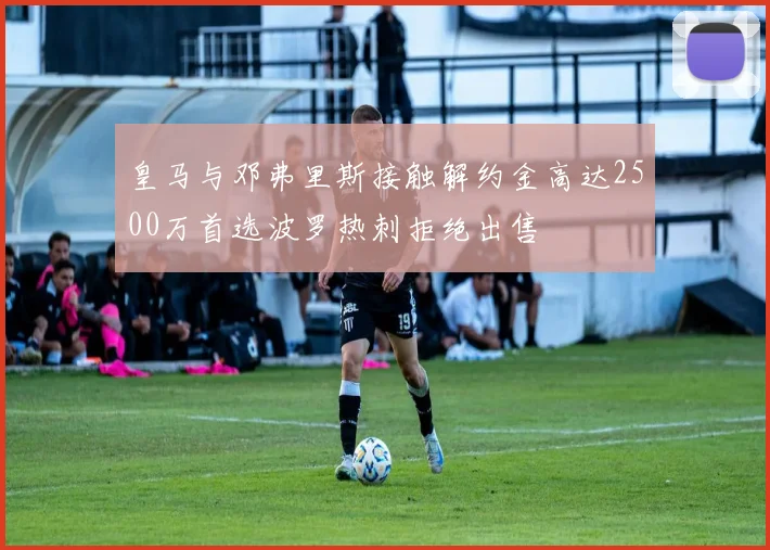 皇马与邓弗里斯接触解约金高达2500万首选波罗热刺拒绝出售