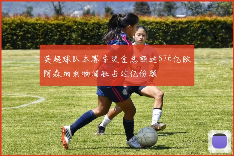 英超球队本赛季奖金总额达676亿欧阿森纳利物浦独占过亿份额