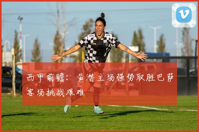 西甲前瞻：黄潜主场强势取胜巴萨客场挑战艰难