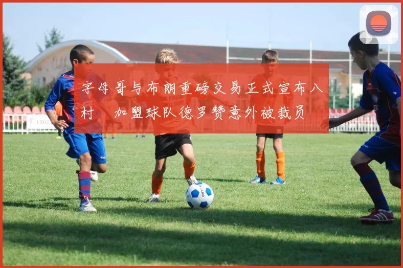 字母哥与布朗重磅交易正式宣布八村塁加盟球队德罗赞意外被裁员