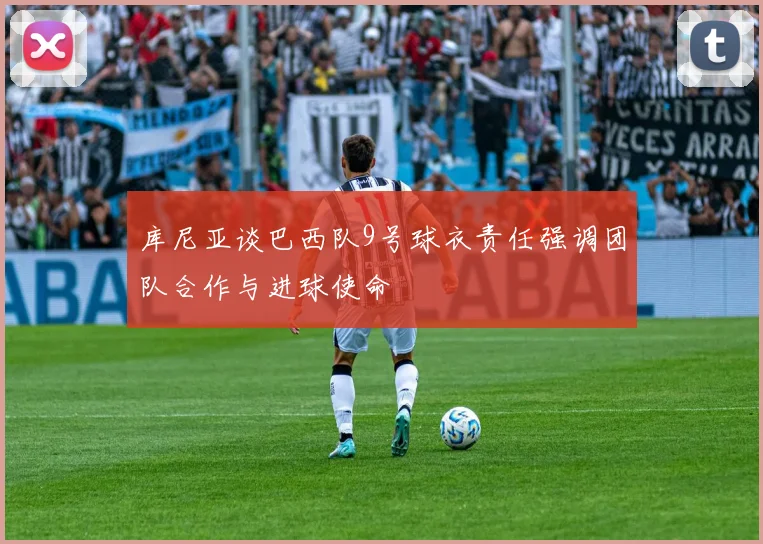 库尼亚谈巴西队9号球衣责任强调团队合作与进球使命