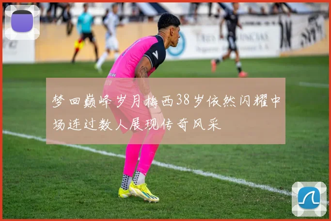 梦回巅峰岁月梅西38岁依然闪耀中场连过数人展现传奇风采