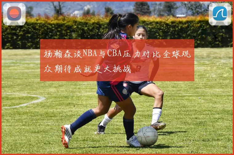 杨瀚森谈NBA与CBA压力对比全球观众期待成就更大挑战