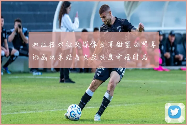 加拉格尔社交媒体分享甜蜜合照喜讯成功求婚与女友共度幸福时光