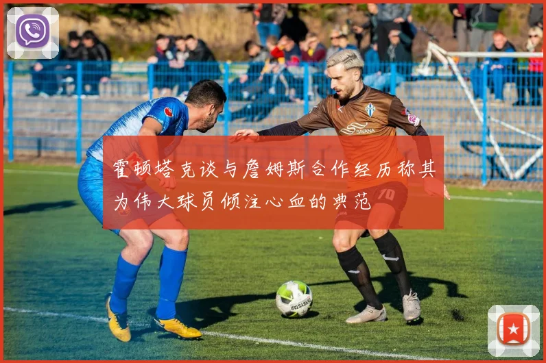 霍顿塔克谈与詹姆斯合作经历称其为伟大球员倾注心血的典范